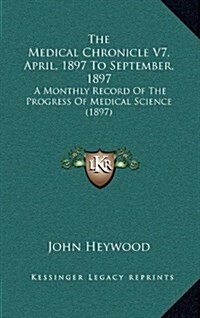 The Medical Chronicle V7, April, 1897 to September, 1897: A Monthly Record of the Progress of Medical Science (1897) (Hardcover)