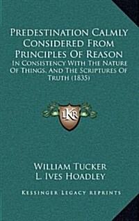 Predestination Calmly Considered from Principles of Reason: In Consistency with the Nature of Things, and the Scriptures of Truth (1835) (Hardcover)
