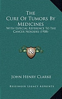 The Cure of Tumors by Medicines: With Especial Reference to the Cancer Nosodes (1908) (Hardcover)