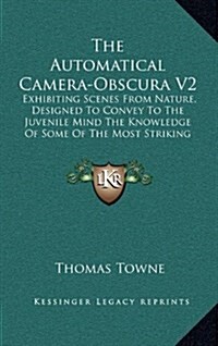 The Automatical Camera-Obscura V2: Exhibiting Scenes from Nature, Designed to Convey to the Juvenile Mind the Knowledge of Some of the Most Striking E (Hardcover)