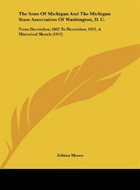 The Sons of Michigan and the Michigan State Association of Washington, D. C.: From December, 1862 to December, 1912, a Historical Sketch (1912) (Hardcover)