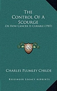 The Control of a Scourge: Or How Cancer Is Curable (1907) (Hardcover)