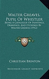 Walter Greaves, Pupil Of Whistler: Being A Catalogue Of Paintings, Drawings, And Etchings By Walter Greaves (1912) (Hardcover)
