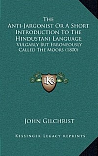 The Anti-Jargonist or a Short Introduction to the Hindustani Language: Vulgarly But Erroneously Called the Moors (1800) (Hardcover)