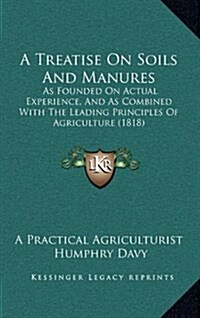 A Treatise on Soils and Manures: As Founded on Actual Experience, and as Combined with the Leading Principles of Agriculture (1818) (Hardcover)