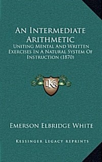 An Intermediate Arithmetic: Uniting Mental and Written Exercises in a Natural System of Instruction (1870) (Hardcover)