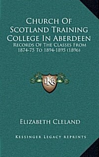 Church of Scotland Training College in Aberdeen: Records of the Classes from 1874-75 to 1894-1895 (1896) (Hardcover)