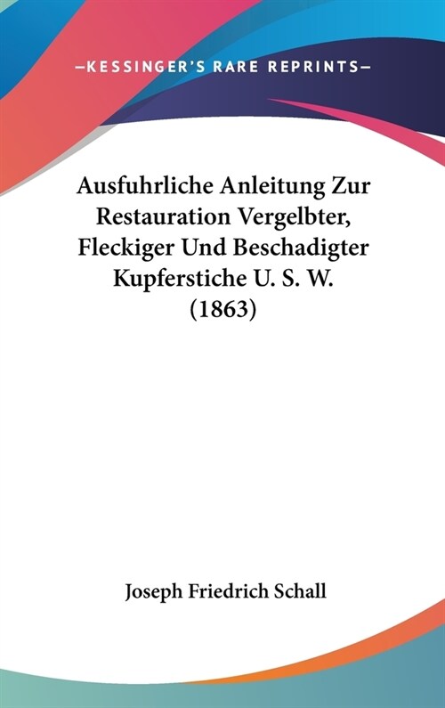 Ausfuhrliche Anleitung Zur Restauration Vergelbter, Fleckiger Und Beschadigter Kupferstiche U. S. W. (1863) (Hardcover)