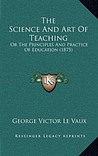 The Science and Art of Teaching: Or the Principles and Practice of Education (1875) (Hardcover)