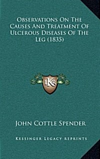 Observations on the Causes and Treatment of Ulcerous Diseases of the Leg (1835) (Hardcover)