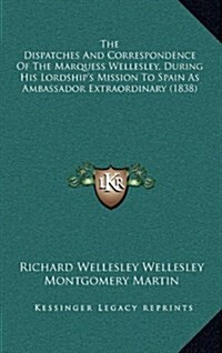 The Dispatches and Correspondence of the Marquess Wellesley, During His Lordships Mission to Spain as Ambassador Extraordinary (1838) (Hardcover)