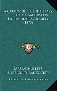 A Catalogue of the Library of the Massachusetts Horticultural Society (1873) (Hardcover)
