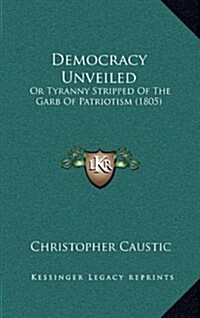 Democracy Unveiled: Or Tyranny Stripped of the Garb of Patriotism (1805) (Hardcover)