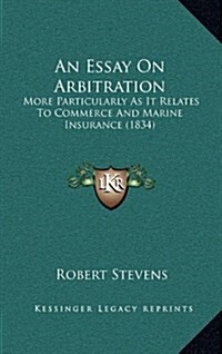 An Essay on Arbitration: More Particularly as It Relates to Commerce and Marine Insurance (1834) (Hardcover)