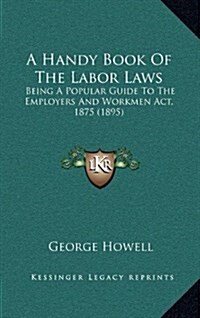 A Handy Book of the Labor Laws: Being a Popular Guide to the Employers and Workmen ACT, 1875 (1895) (Hardcover)