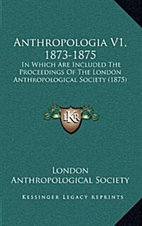 Anthropologia V1, 1873-1875: In Which Are Included the Proceedings of the London Anthropological Society (1875) (Hardcover)