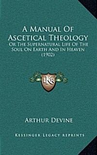A Manual of Ascetical Theology: Or the Supernatural Life of the Soul on Earth and in Heaven (1902) (Hardcover)