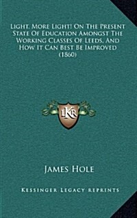 Light, More Light! on the Present State of Education Amongst the Working Classes of Leeds, and How It Can Best Be Improved (1860) (Hardcover)