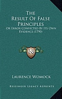 The Result of False Principles: Or Error Convicted by Its Own Evidence (1790) (Hardcover)