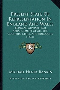 Present State of Representation in England and Wales: Being an Alphabetical Arrangement of All the Counties, Cities, and Boroughs (1832) (Hardcover)
