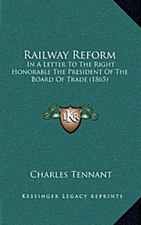 Railway Reform: In a Letter to the Right Honorable the President of the Board of Trade (1865) (Hardcover)