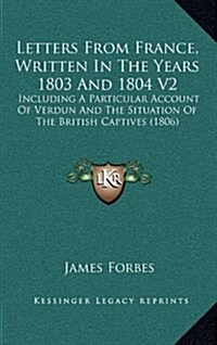 Letters from France, Written in the Years 1803 and 1804 V2: Including a Particular Account of Verdun and the Situation of the British Captives (1806) (Hardcover)