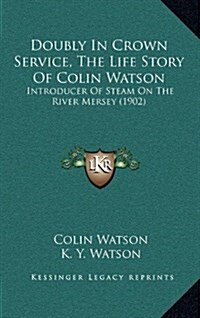 Doubly in Crown Service, the Life Story of Colin Watson: Introducer of Steam on the River Mersey (1902) (Hardcover)