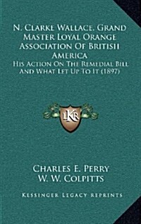 N. Clarke Wallace, Grand Master Loyal Orange Association of British America: His Action on the Remedial Bill and What Let Up to It (1897) (Hardcover)