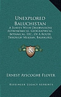 Unexplored Baluchistan: A Survey with Observations Astronomical, Geographical, Botanical, Etc., of a Route Through Mekran, Bashkurd, Persia, K (Hardcover)