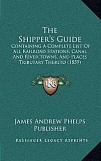 The Shippers Guide: Containing a Complete List of All Railroad Stations, Canal and River Towns, and Places Tributary Thereto (1859) (Hardcover)