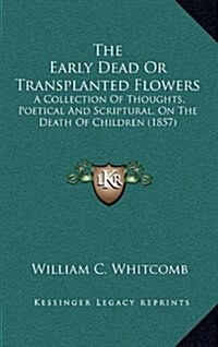 The Early Dead or Transplanted Flowers: A Collection of Thoughts, Poetical and Scriptural, on the Death of Children (1857) (Hardcover)