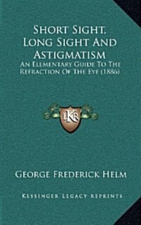 Short Sight, Long Sight and Astigmatism: An Elementary Guide to the Refraction of the Eye (1886) (Hardcover)