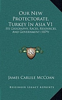 Our New Protectorate, Turkey in Asia V1: Its Geography, Races, Resources, and Government (1879) (Hardcover)