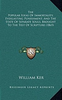 The Popular Ideas of Immortality, Everlasting Punishment, and the State of Separate Souls, Brought to the Test of Scripture (1865) (Hardcover)