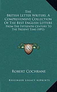 The British Letter Writers, a Comprehensive Collection of the Best English Letters: From the Fifteenth Century to the Present Time (1892) (Hardcover)