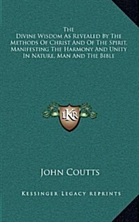 The Divine Wisdom as Revealed by the Methods of Christ and of the Spirit, Manifesting the Harmony and Unity in Nature, Man and the Bible (Hardcover)