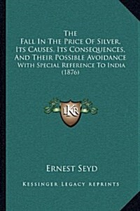The Fall in the Price of Silver, Its Causes, Its Consequences, and Their Possible Avoidance: With Special Reference to India (1876) (Hardcover)