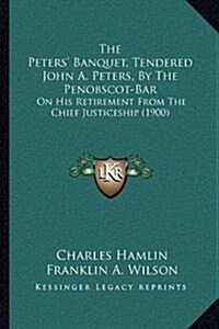 The Peters Banquet, Tendered John A. Peters, by the Penobscot-Bar: On His Retirement from the Chief Justiceship (1900) (Hardcover)