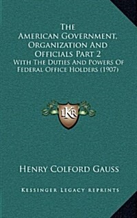 The American Government, Organization and Officials Part 2: With the Duties and Powers of Federal Office Holders (1907) (Hardcover)