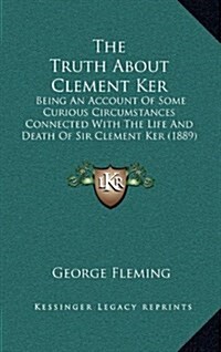 The Truth about Clement Ker: Being an Account of Some Curious Circumstances Connected with the Life and Death of Sir Clement Ker (1889) (Hardcover)