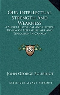 Our Intellectual Strength and Weakness: A Short Historical and Critical Review of Literature, Art and Education in Canada (Hardcover)