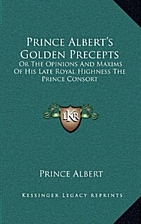 Prince Alberts Golden Precepts: Or the Opinions and Maxims of His Late Royal Highness the Prince Consort (Hardcover)