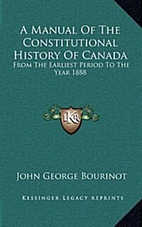 A Manual of the Constitutional History of Canada: From the Earliest Period to the Year 1888 (Hardcover)