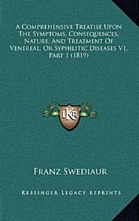 A Comprehensive Treatise Upon the Symptoms, Consequences, Nature, and Treatment of Venereal, or Syphilitic Diseases V1, Part 1 (1819) (Hardcover)