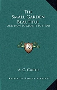 The Small Garden Beautiful: And How to Make It So (1906) (Hardcover)