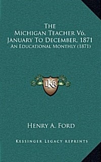 The Michigan Teacher V6, January to December, 1871: An Educational Monthly (1871) (Hardcover)