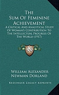 The Sum of Feminine Achievement: A Critical and Analytical Study of Womans Contribution to the Intellectual Progress of the World (1917) (Hardcover)