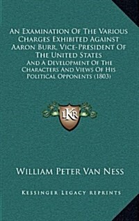 An Examination of the Various Charges Exhibited Against Aaron Burr, Vice-President of the United States: And a Development of the Characters and Views (Hardcover)