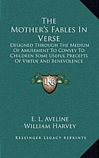 The Mothers Fables in Verse: Designed Through the Medium of Amusement to Convey to Children Some Useful Precepts of Virtue and Benevolence (Hardcover)