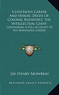 Illustrious Career and Heroic Deeds of Colonel Roosevelt, the Intellectual Giant: Containing a Full Account of His Marvelous Career (Hardcover)